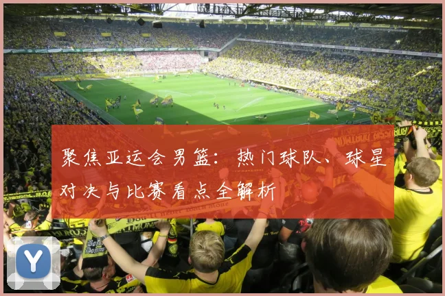 聚焦亚运会男篮：热门球队、球星对决与比赛看点全解析