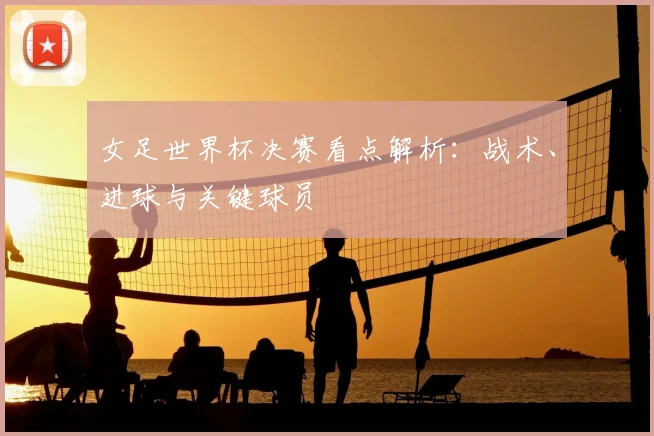 女足世界杯决赛看点解析：战术、进球与关键球员