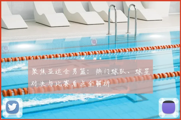 聚焦亚运会男篮:热门球队、球星对决与比赛看点全解析
