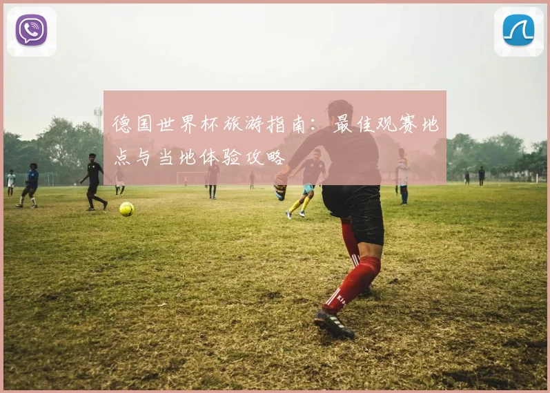 德国世界杯旅游指南:最佳观赛地点与当地体验攻略